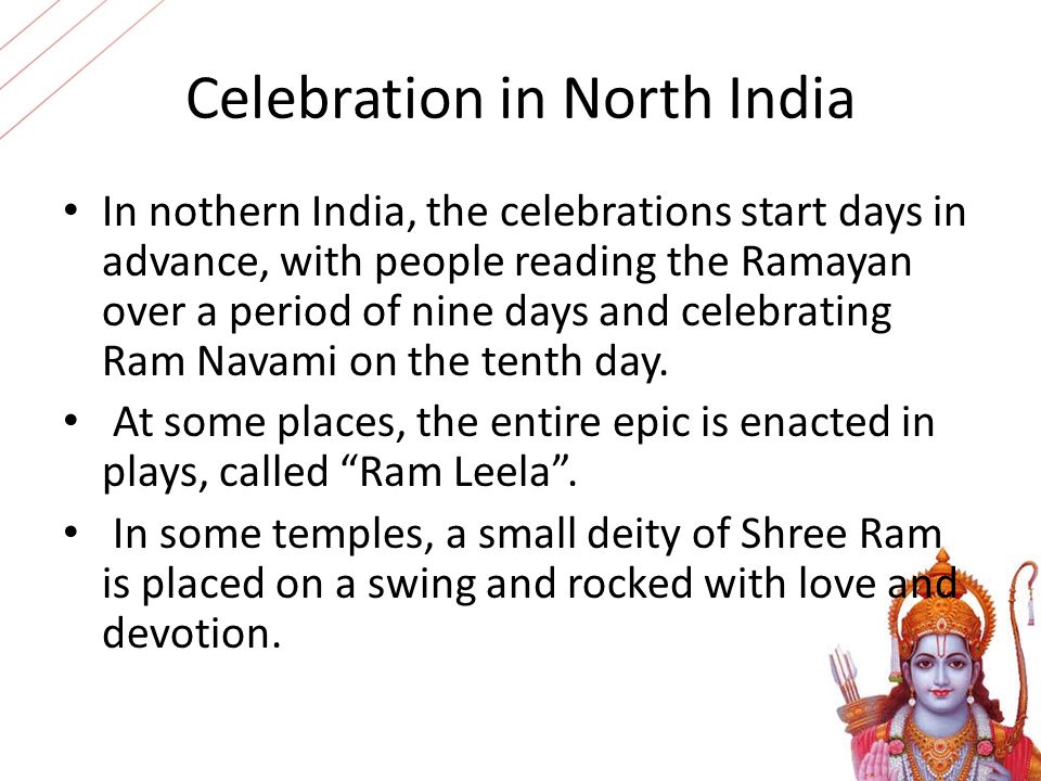 Celebration in North India In nothern India, the celebrations start days in advance, with people reading the Ramayan over a period of nine days and celebrating Ram Navami on the tenth day.