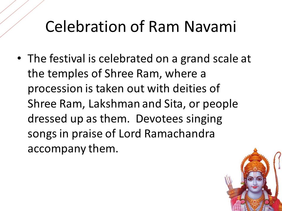 Celebration of Ram Navami The festival is celebrated on a grand scale at the temples of Shree Ram, where a procession is taken out with deities of Shree Ram, Lakshman and Sita, or people dressed up as them.