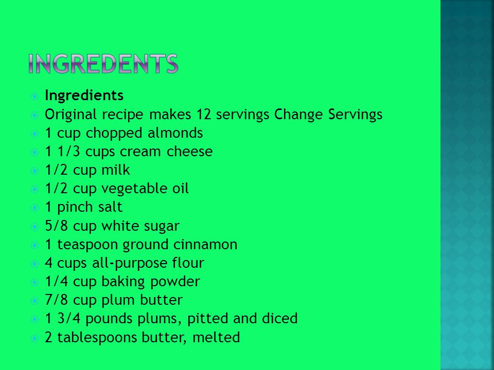  Ingredients  Original recipe makes 12 servings Change Servings  1 cup chopped almonds  1 1/3 cups cream cheese  1/2 cup milk  1/2 cup vegetable oil  1 pinch salt  5/8 cup white sugar  1 teaspoon ground cinnamon  4 cups all-purpose flour  1/4 cup baking powder  7/8 cup plum butter  1 3/4 pounds plums, pitted and diced  2 tablespoons butter, melted
