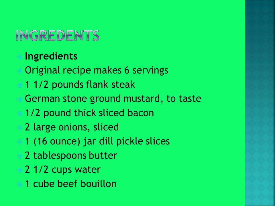 Ingredients  Original recipe makes 6 servings  1 1/2 pounds flank steak  German stone ground mustard, to taste  1/2 pound thick sliced bacon  2 large onions, sliced  1 (16 ounce) jar dill pickle slices  2 tablespoons butter  2 1/2 cups water  1 cube beef bouillon