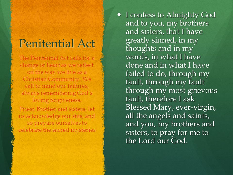 Penitential Act I confess to Almighty God and to you, my brothers and sisters, that I have greatly sinned, in my thoughts and in my words, in what I have done and in what I have failed to do, through my fault, through my fault through my most grievous fault, therefore I ask Blessed Mary, ever-virgin, all the angels and saints, and you, my brothers and sisters, to pray for me to the Lord our God.
