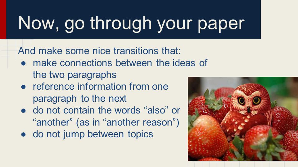 Now, go through your paper And make some nice transitions that: ●make connections between the ideas of the two paragraphs ●reference information from one paragraph to the next ●do not contain the words also or another (as in another reason ) ●do not jump between topics