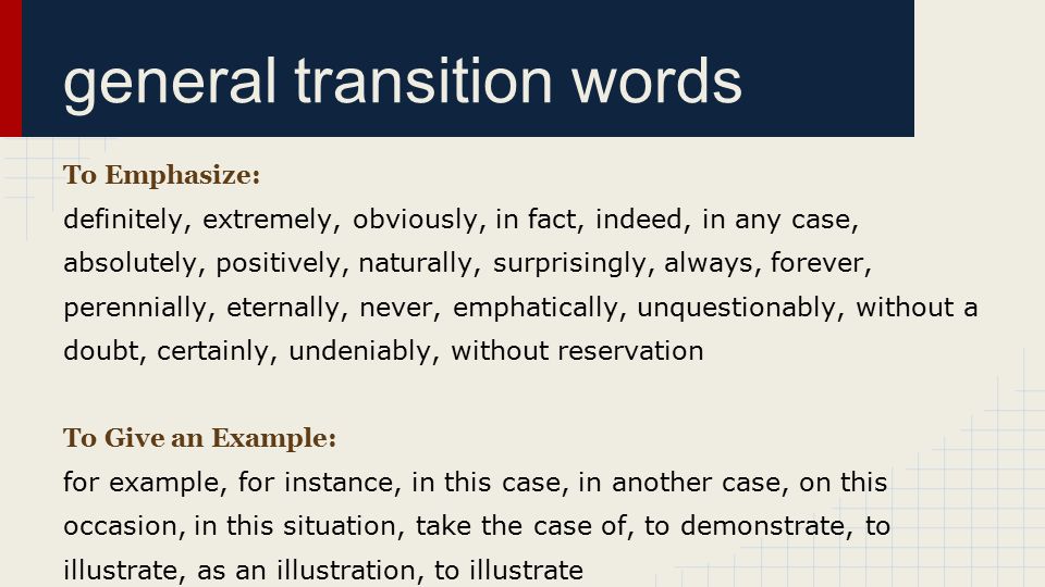 general transition words To Emphasize: definitely, extremely, obviously, in fact, indeed, in any case, absolutely, positively, naturally, surprisingly, always, forever, perennially, eternally, never, emphatically, unquestionably, without a doubt, certainly, undeniably, without reservation To Give an Example: for example, for instance, in this case, in another case, on this occasion, in this situation, take the case of, to demonstrate, to illustrate, as an illustration, to illustrate