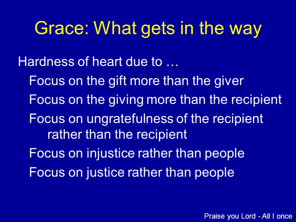 Grace: What gets in the way Hardness of heart due to … Focus on the gift more than the giver Focus on the giving more than the recipient Focus on ungratefulness of the recipient rather than the recipient Focus on injustice rather than people Focus on justice rather than people Praise you Lord - All I once