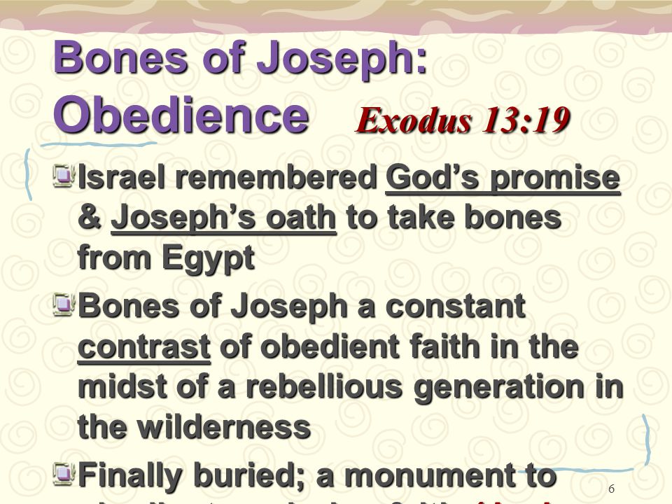 6 Bones of Joseph: Obedience Exodus 13:19 Israel remembered God’s promise & Joseph’s oath to take bones from Egypt Bones of Joseph a constant contrast of obedient faith in the midst of a rebellious generation in the wilderness Finally buried; a monument to obedient, enduring faith (Josh.