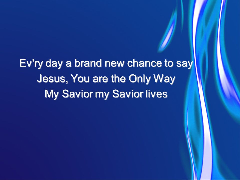 Ev ry day a brand new chance to say Jesus, You are the Only Way My Savior my Savior lives