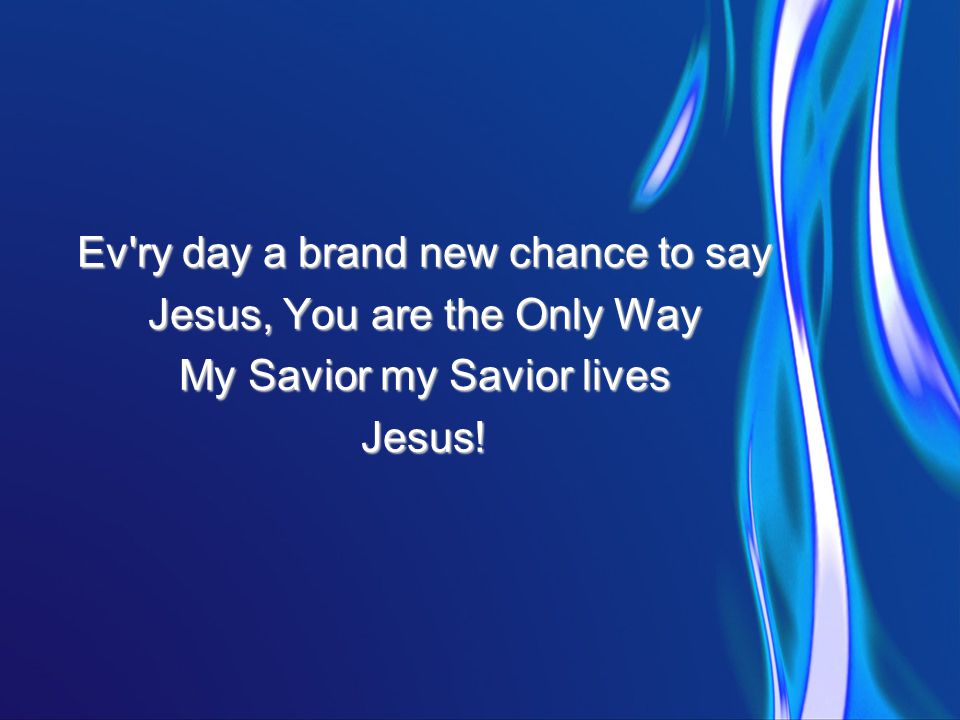 Ev ry day a brand new chance to say Jesus, You are the Only Way My Savior my Savior lives Jesus!