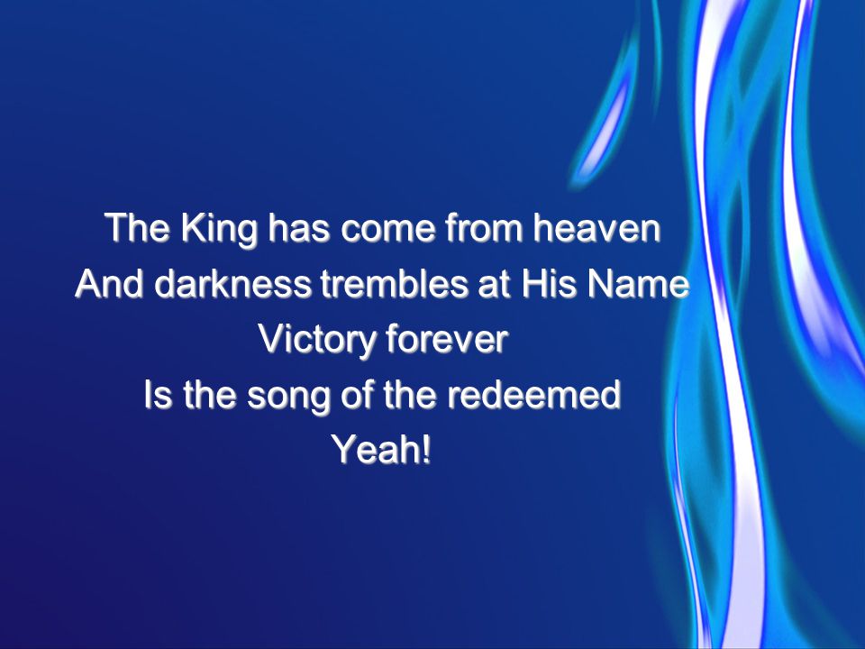 The King has come from heaven And darkness trembles at His Name Victory forever Is the song of the redeemed Yeah!