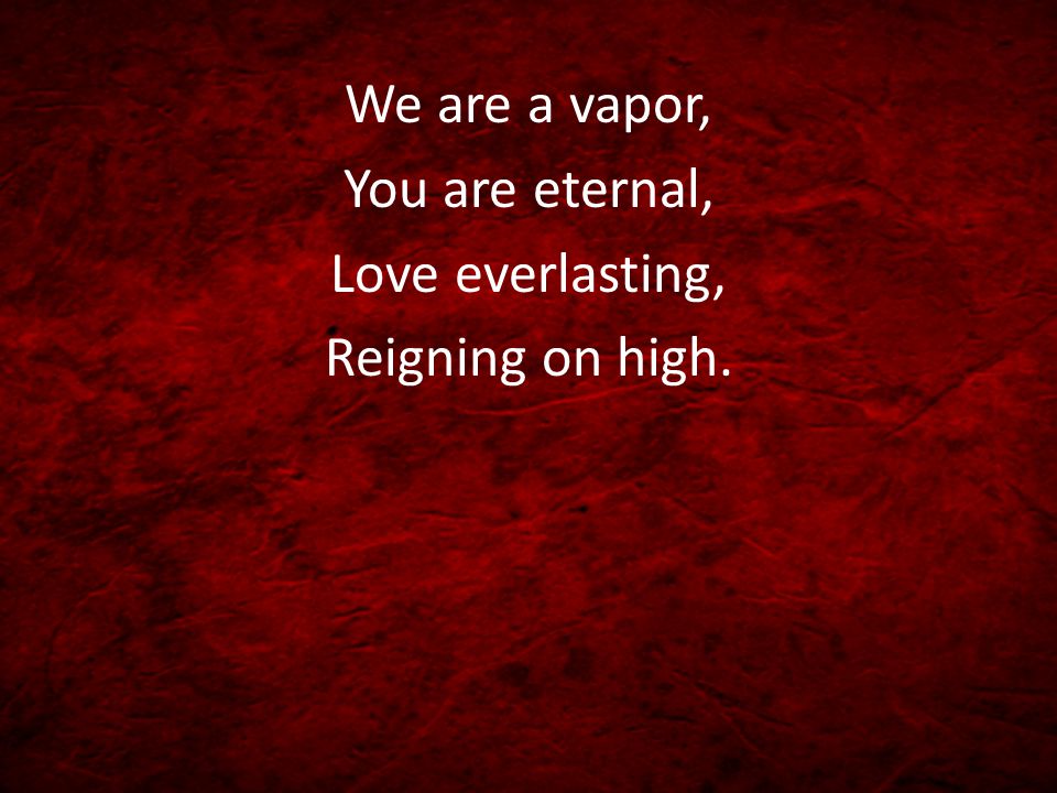 We are a vapor, You are eternal, Love everlasting, Reigning on high.