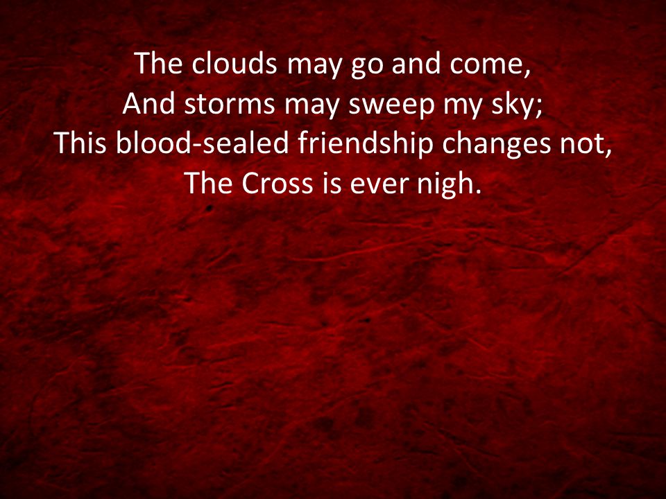 The clouds may go and come, And storms may sweep my sky; This blood-sealed friendship changes not, The Cross is ever nigh.
