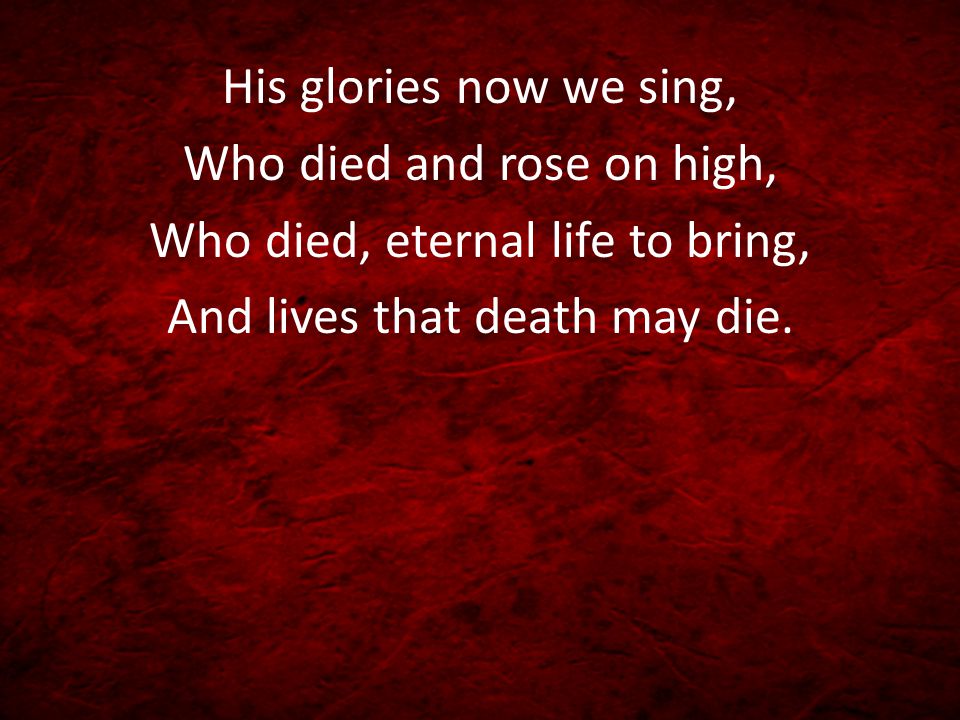 His glories now we sing, Who died and rose on high, Who died, eternal life to bring, And lives that death may die.