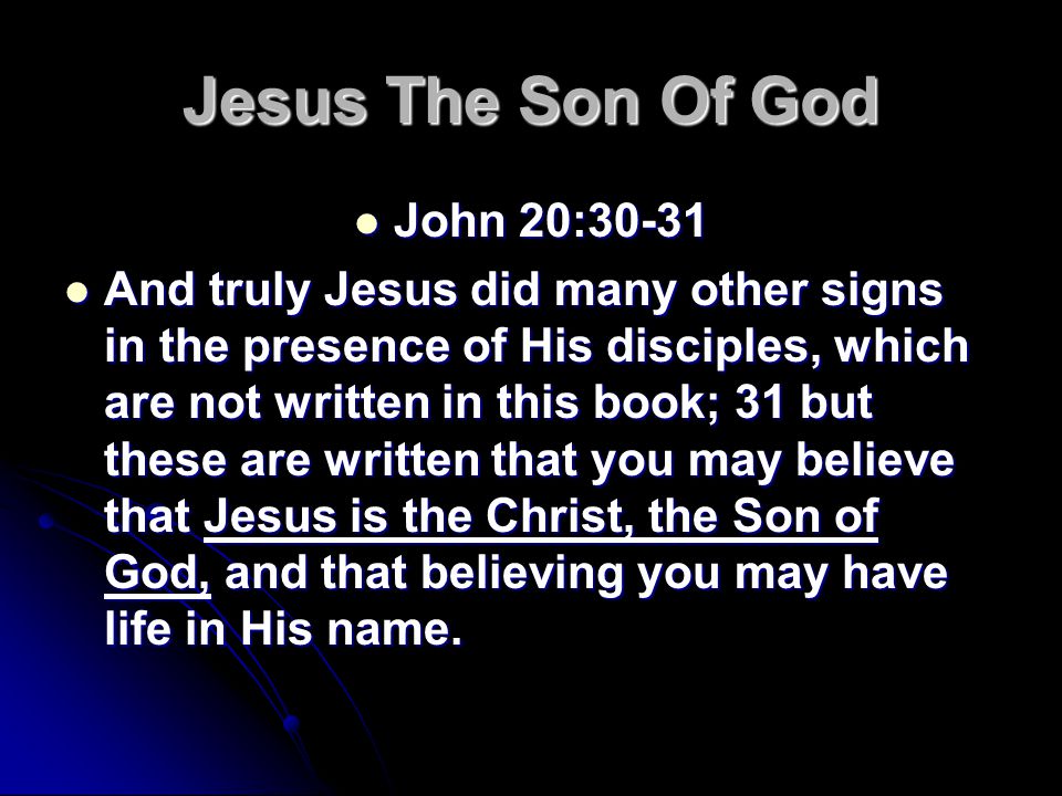 Jesus The Son Of God John 20:30-31 John 20:30-31 And truly Jesus did many other signs in the presence of His disciples, which are not written in this book; 31 but these are written that you may believe that Jesus is the Christ, the Son of God, and that believing you may have life in His name.