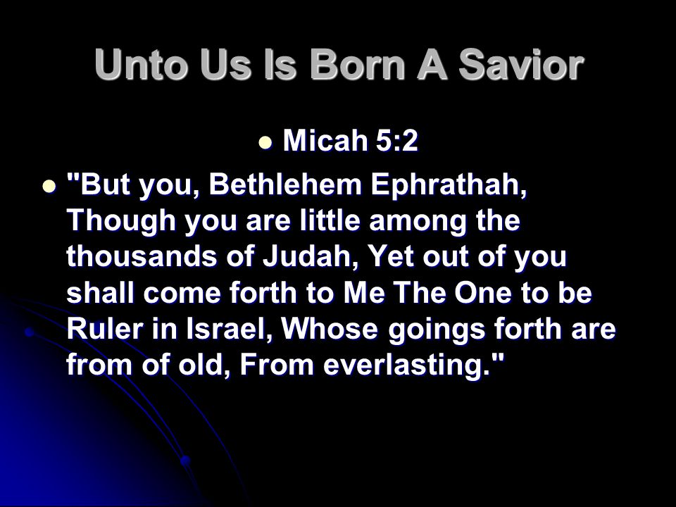 Unto Us Is Born A Savior Micah 5:2 Micah 5:2 But you, Bethlehem Ephrathah, Though you are little among the thousands of Judah, Yet out of you shall come forth to Me The One to be Ruler in Israel, Whose goings forth are from of old, From everlasting. But you, Bethlehem Ephrathah, Though you are little among the thousands of Judah, Yet out of you shall come forth to Me The One to be Ruler in Israel, Whose goings forth are from of old, From everlasting.