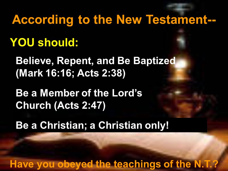According to the New Testament-- YOU should: Believe, Repent, and Be Baptized (Mark 16:16; Acts 2:38) Be a Member of the Lord’s Church (Acts 2:47) Have you obeyed the teachings of the N.T..