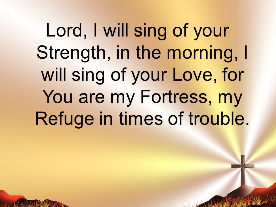 Lord, I will sing of your Strength, in the morning, I will sing of your Love, for You are my Fortress, my Refuge in times of trouble.