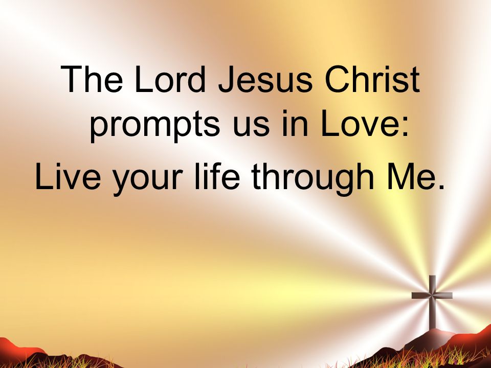 The Lord Jesus Christ prompts us in Love: Live your life through Me.