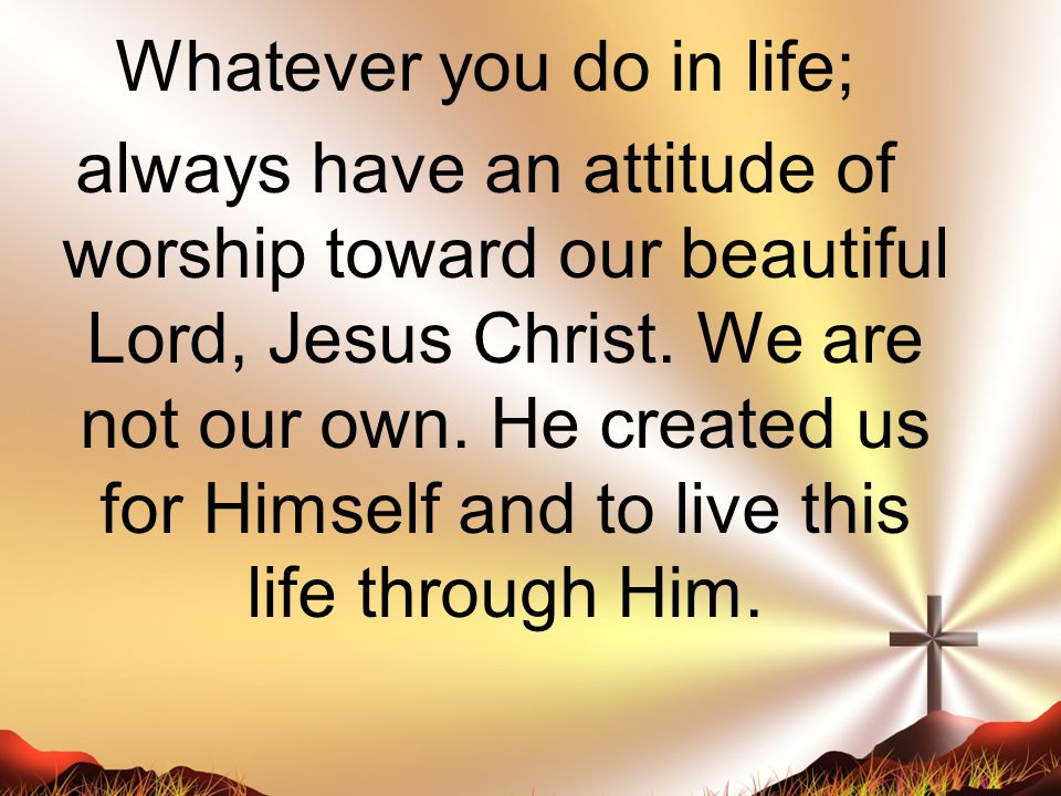 Whatever you do in life; always have an attitude of worship toward our beautiful Lord, Jesus Christ.