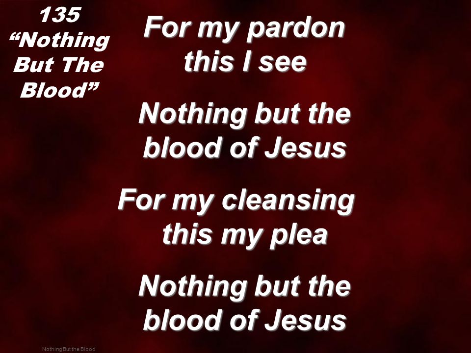 Nothing But the Blood For my pardon this I see For my pardon this I see Nothing but the blood of Jesus Nothing but the blood of Jesus For my cleansing this my plea Nothing but the blood of Jesus Nothing but the blood of Jesus 135 Nothing But The Blood