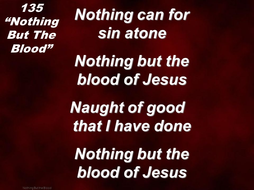 Nothing But the Blood Nothing can for sin atone Nothing can for sin atone Nothing but the blood of Jesus Nothing but the blood of Jesus Naught of good that I have done Nothing but the blood of Jesus Nothing but the blood of Jesus 135 Nothing But The Blood