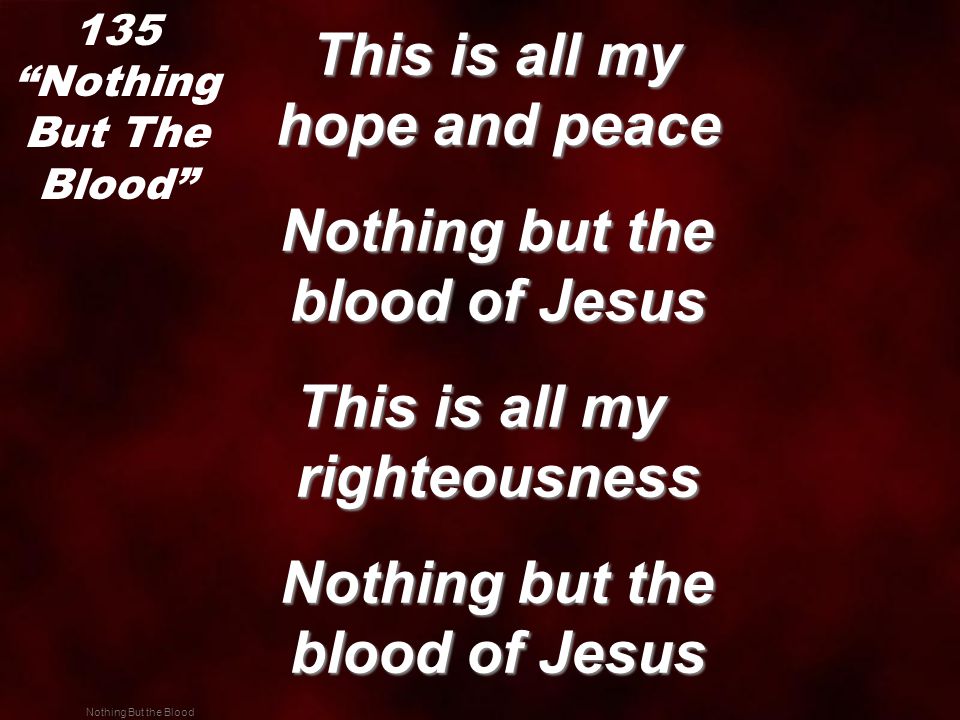 Nothing But the Blood This is all my hope and peace This is all my hope and peace Nothing but the blood of Jesus Nothing but the blood of Jesus This is all my righteousness Nothing but the blood of Jesus Nothing but the blood of Jesus 135 Nothing But The Blood