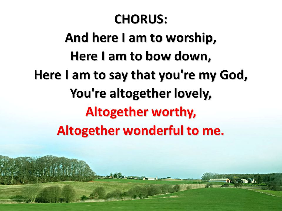 CHORUS: And here I am to worship, Here I am to bow down, Here I am to say that you re my God, You re altogether lovely, Altogether worthy, Altogether wonderful to me.
