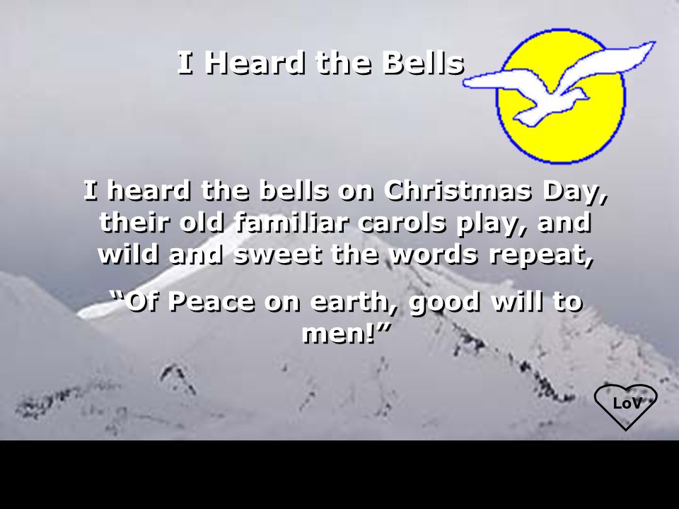 I heard the bells on Christmas Day, their old familiar carols play, and wild and sweet the words repeat, Of Peace on earth, good will to men! I heard the bells on Christmas Day, their old familiar carols play, and wild and sweet the words repeat, Of Peace on earth, good will to men! I Heard the Bells