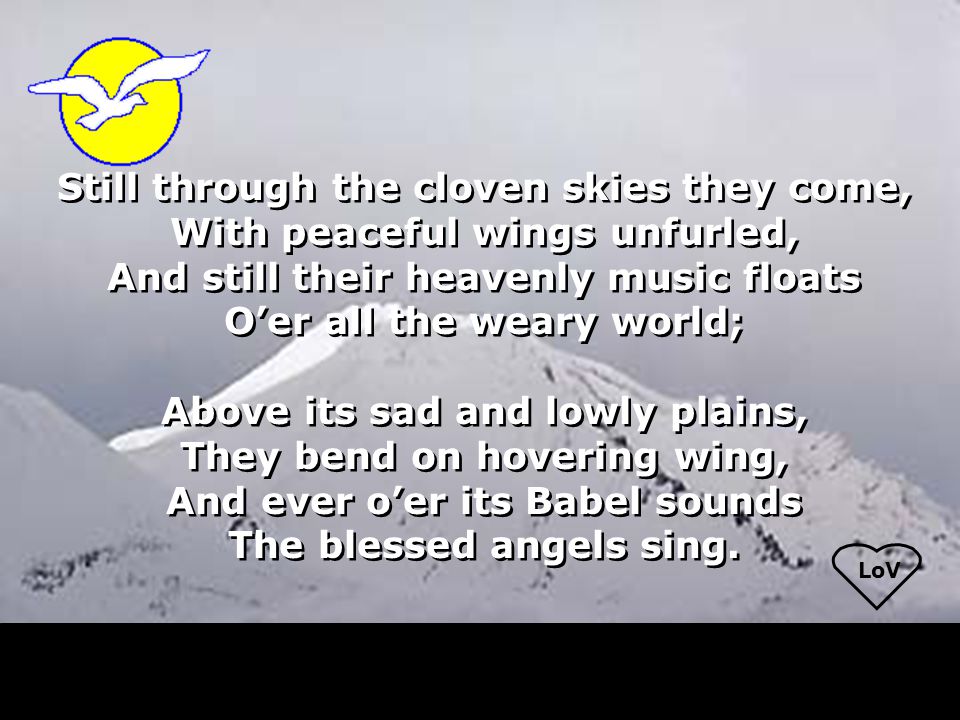 LoV Still through the cloven skies they come, With peaceful wings unfurled, And still their heavenly music floats O’er all the weary world; Above its sad and lowly plains, They bend on hovering wing, And ever o’er its Babel sounds The blessed angels sing.