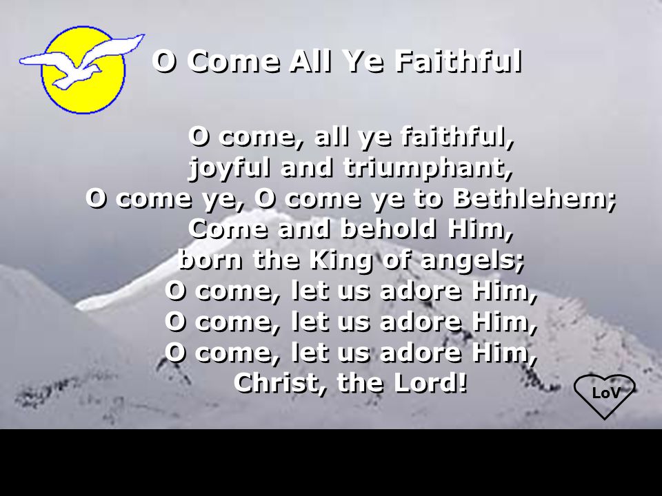 LoV O come, all ye faithful, joyful and triumphant, O come ye, O come ye to Bethlehem; Come and behold Him, born the King of angels; O come, let us adore Him, Christ, the Lord.