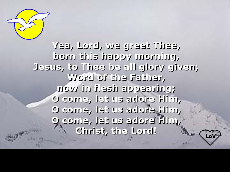 LoV Yea, Lord, we greet Thee, born this happy morning, Jesus, to Thee be all glory given; Word of the Father, now in flesh appearing; O come, let us adore Him, Christ, the Lord.