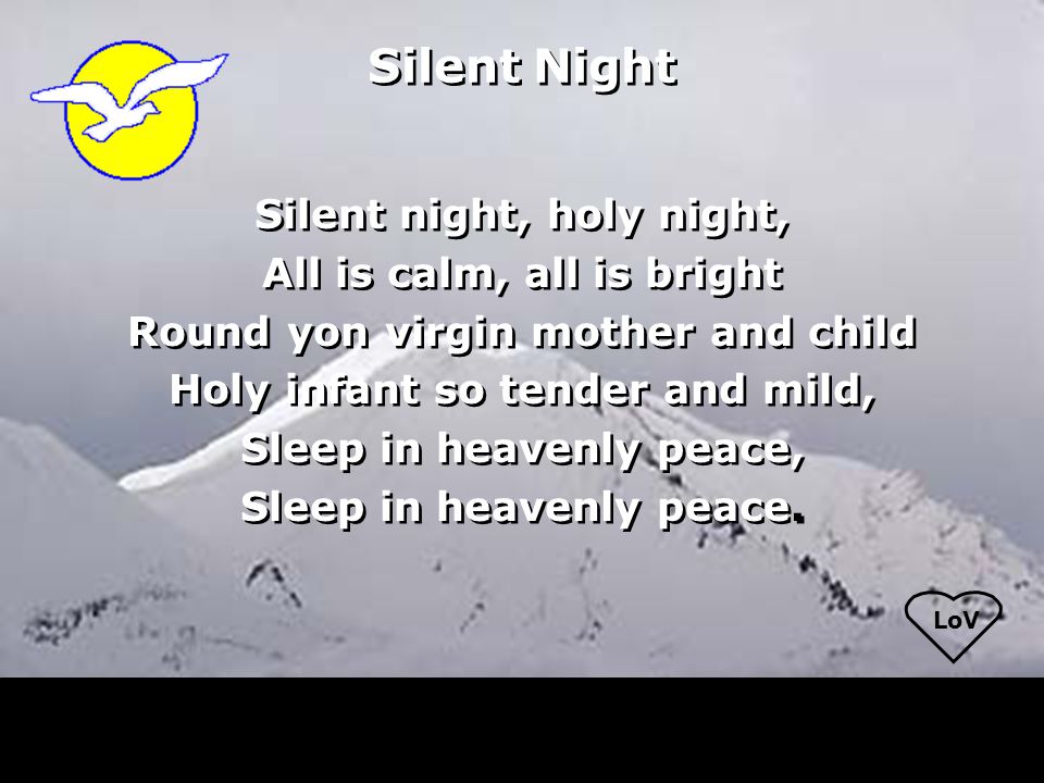 LoV Silent Night Silent night, holy night, All is calm, all is bright Round yon virgin mother and child Holy infant so tender and mild, Sleep in heavenly peace, Sleep in heavenly peace.