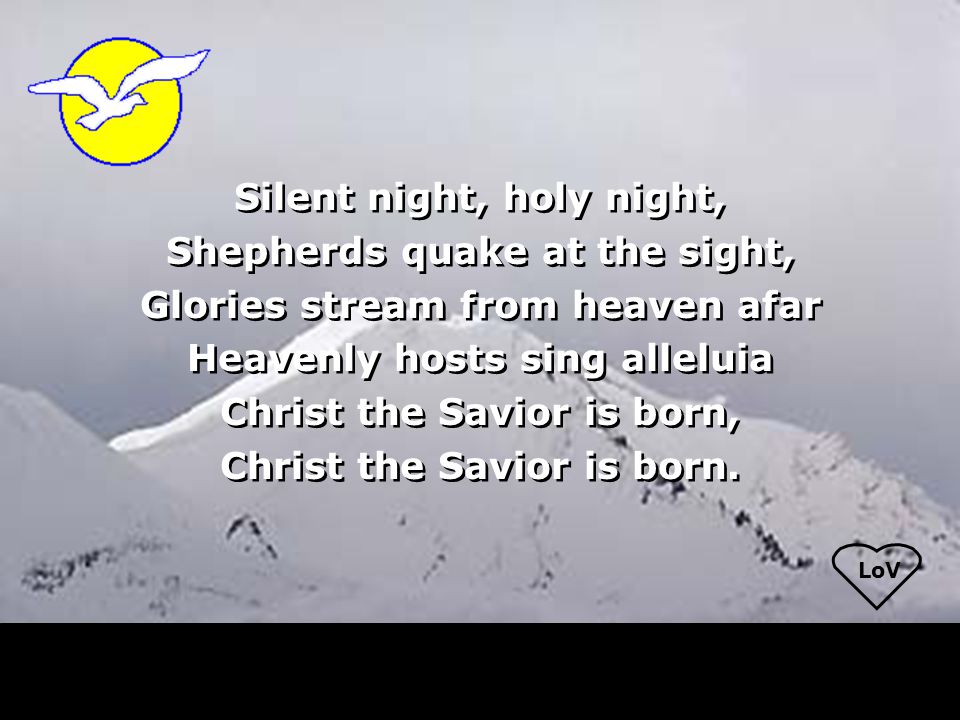 LoV Silent night, holy night, Shepherds quake at the sight, Glories stream from heaven afar Heavenly hosts sing alleluia Christ the Savior is born, Christ the Savior is born.