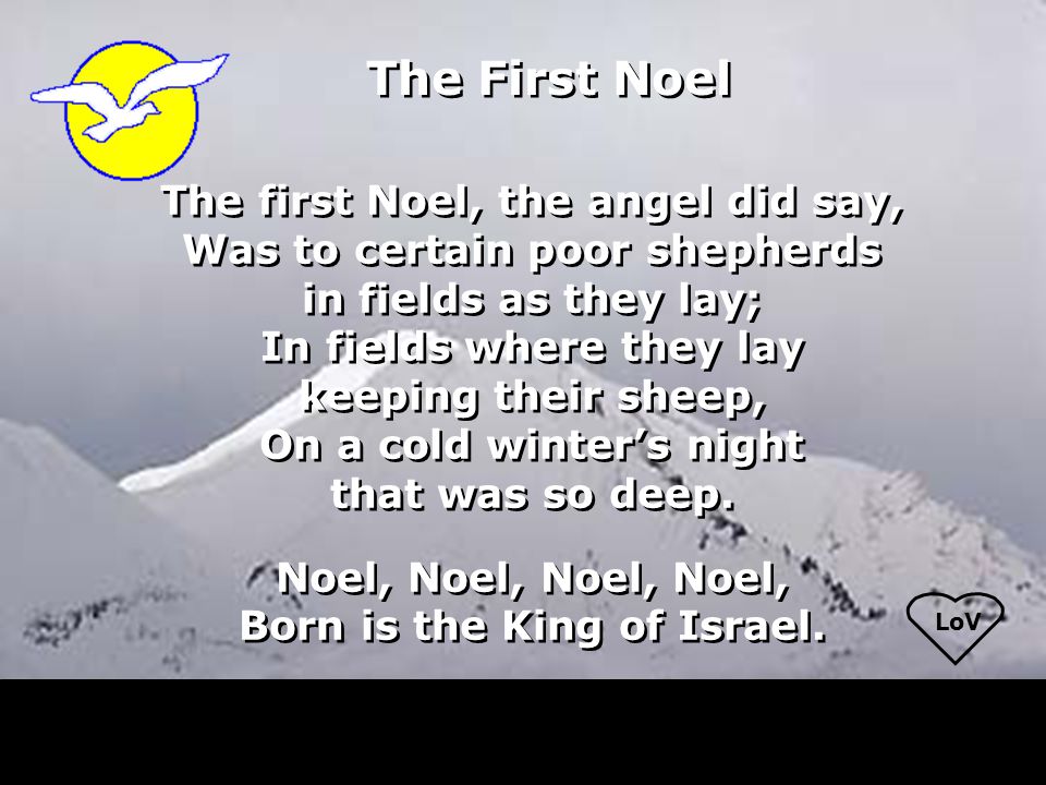 LoV The first Noel, the angel did say, Was to certain poor shepherds in fields as they lay; In fields where they lay keeping their sheep, On a cold winter’s night that was so deep.