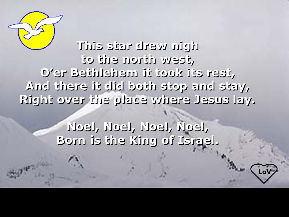 LoV This star drew nigh to the north west, O’er Bethlehem it took its rest, And there it did both stop and stay, Right over the place where Jesus lay.