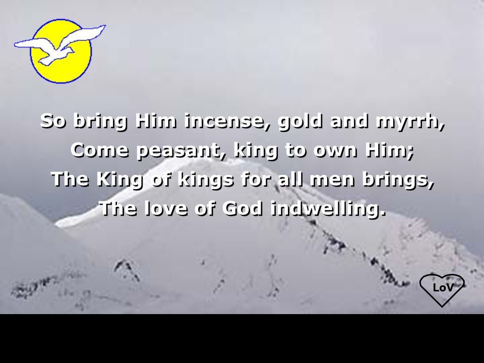 LoV So bring Him incense, gold and myrrh, Come peasant, king to own Him; The King of kings for all men brings, The love of God indwelling.