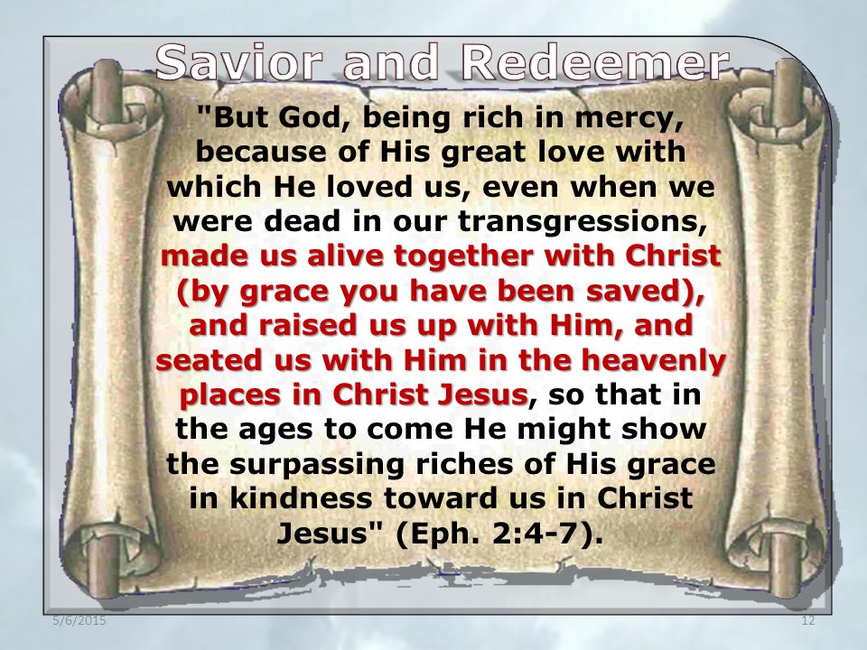 5/6/ made us alive together with Christ (by grace you have been saved), and raised us up with Him, and seated us with Him in the heavenly places in Christ Jesus But God, being rich in mercy, because of His great love with which He loved us, even when we were dead in our transgressions, made us alive together with Christ (by grace you have been saved), and raised us up with Him, and seated us with Him in the heavenly places in Christ Jesus, so that in the ages to come He might show the surpassing riches of His grace in kindness toward us in Christ Jesus (Eph.