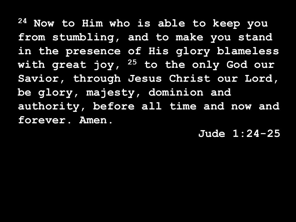 24 Now to Him who is able to keep you from stumbling, and to make you stand in the presence of His glory blameless with great joy, 25 to the only God our Savior, through Jesus Christ our Lord, be glory, majesty, dominion and authority, before all time and now and forever.