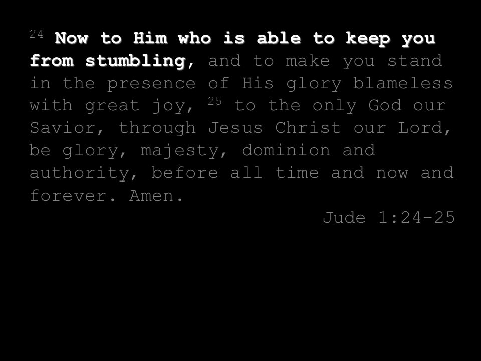 Now to Him who is able to keep you from stumbling 24 Now to Him who is able to keep you from stumbling, and to make you stand in the presence of His glory blameless with great joy, 25 to the only God our Savior, through Jesus Christ our Lord, be glory, majesty, dominion and authority, before all time and now and forever.