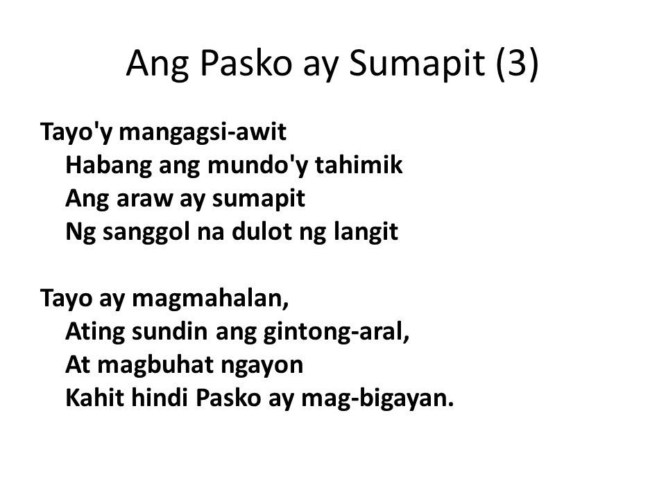 Ang Pasko ay Sumapit (3) Tayo y mangagsi-awit Habang ang mundo y tahimik Ang araw ay sumapit Ng sanggol na dulot ng langit Tayo ay magmahalan, Ating sundin ang gintong-aral, At magbuhat ngayon Kahit hindi Pasko ay mag-bigayan.