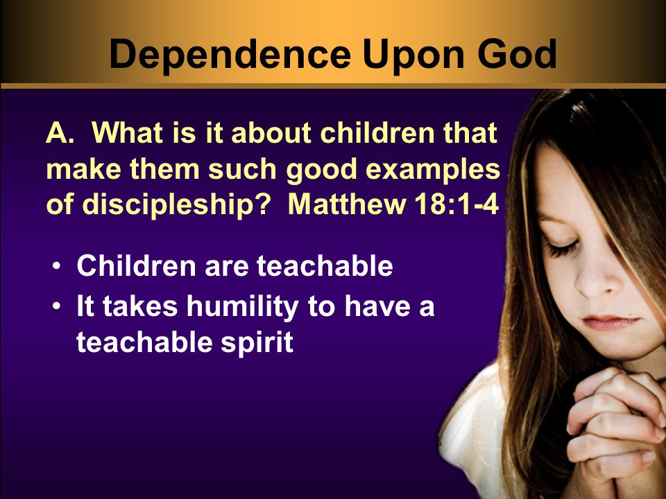 Dependence Upon God Children are teachable It takes humility to have a teachable spirit A.