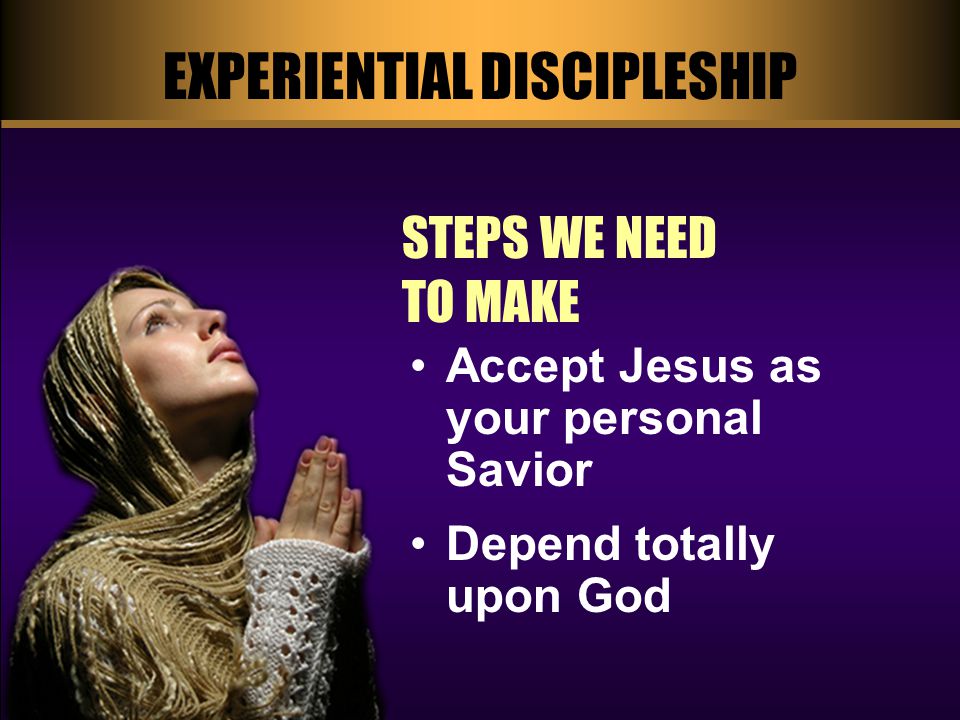 EXPERIENTIAL DISCIPLESHIP STEPS WE NEED TO MAKE Accept Jesus as your personal Savior Depend totally upon God
