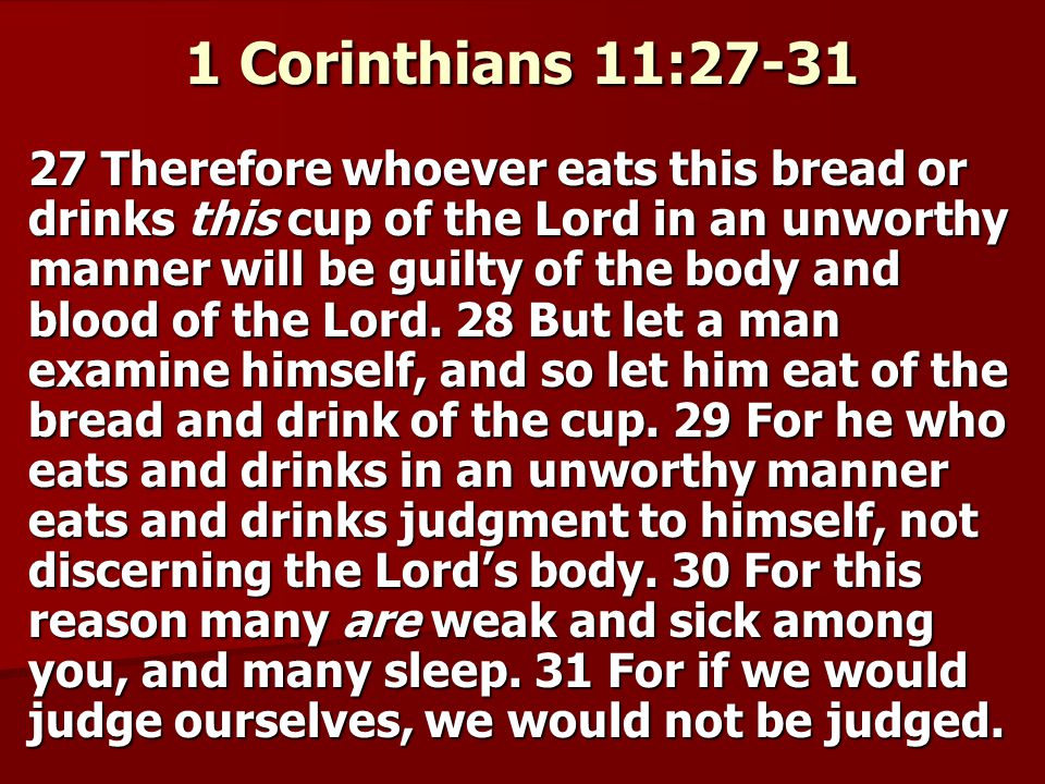 1 Corinthians 11: Therefore whoever eats this bread or drinks this cup of the Lord in an unworthy manner will be guilty of the body and blood of the Lord.