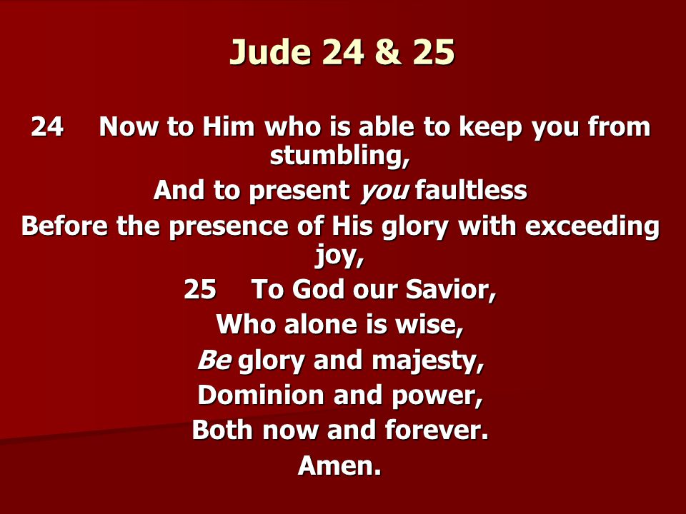 Jude 24 & 25 24Now to Him who is able to keep you from stumbling, And to present you faultless Before the presence of His glory with exceeding joy, 25To God our Savior, Who alone is wise, Be glory and majesty, Dominion and power, Both now and forever.
