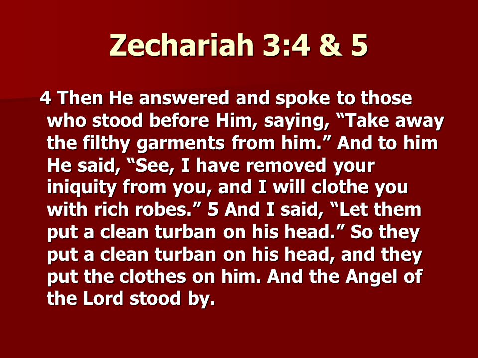 Zechariah 3:4 & 5 4 Then He answered and spoke to those who stood before Him, saying, Take away the filthy garments from him. And to him He said, See, I have removed your iniquity from you, and I will clothe you with rich robes. 5 And I said, Let them put a clean turban on his head. So they put a clean turban on his head, and they put the clothes on him.