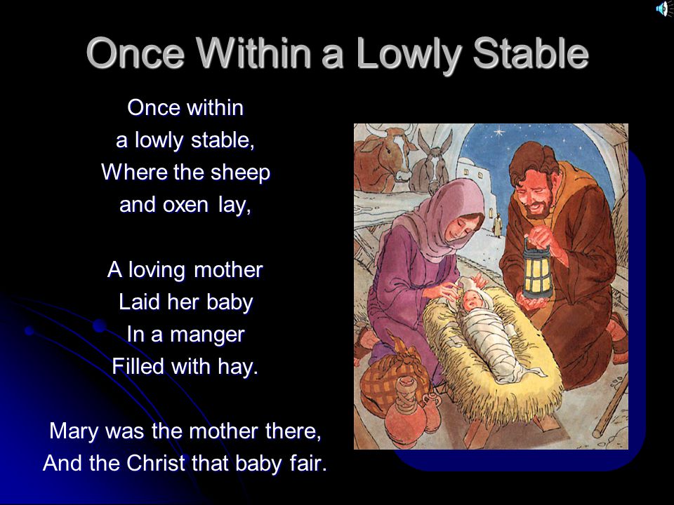 Once Within a Lowly Stable Once within a lowly stable, Where the sheep and oxen lay, A loving mother Laid her baby In a manger Filled with hay.