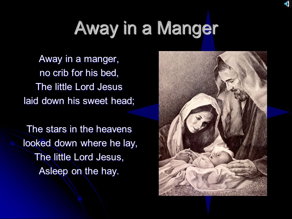 Away in a Manger Away in a manger, no crib for his bed, The little Lord Jesus laid down his sweet head; The stars in the heavens looked down where he lay, looked down where he lay, The little Lord Jesus, Asleep on the hay.