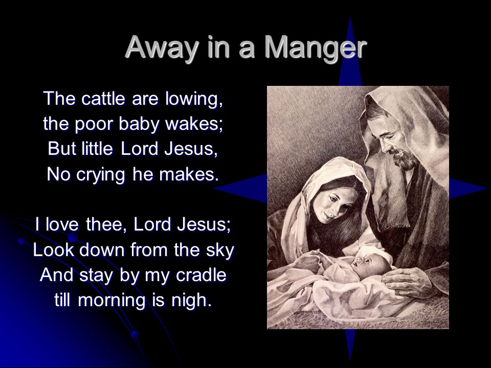 Away in a Manger The cattle are lowing, the poor baby wakes; But little Lord Jesus, No crying he makes.