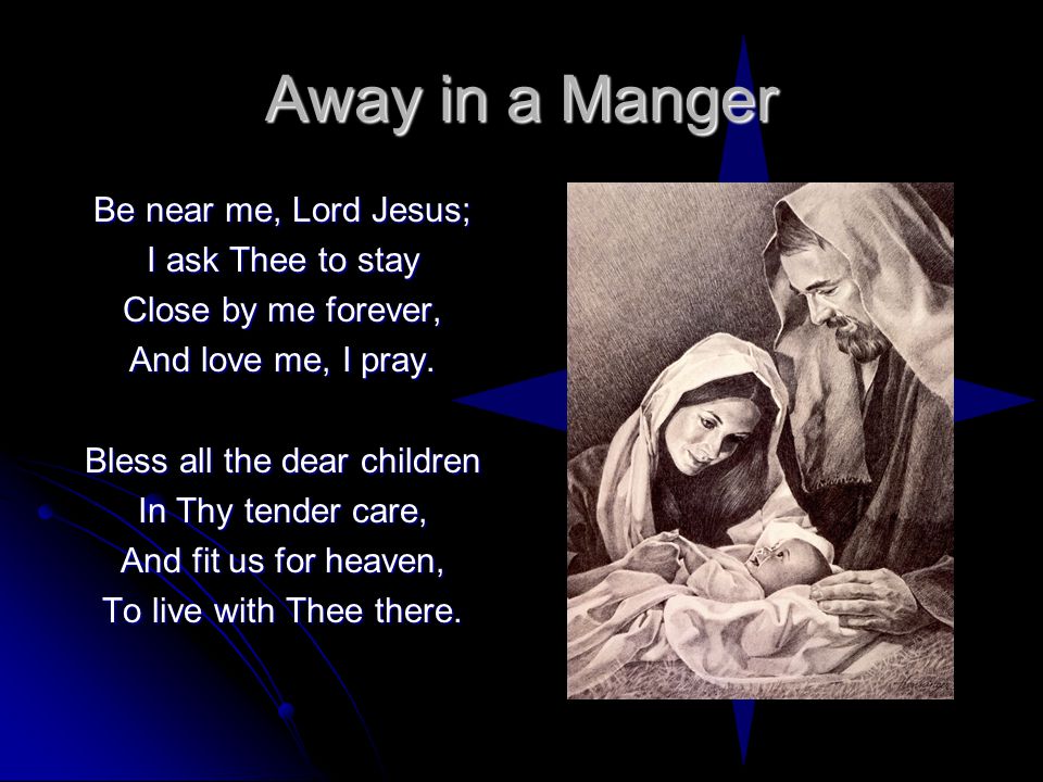 Away in a Manger Be near me, Lord Jesus; I ask Thee to stay Close by me forever, And love me, I pray.