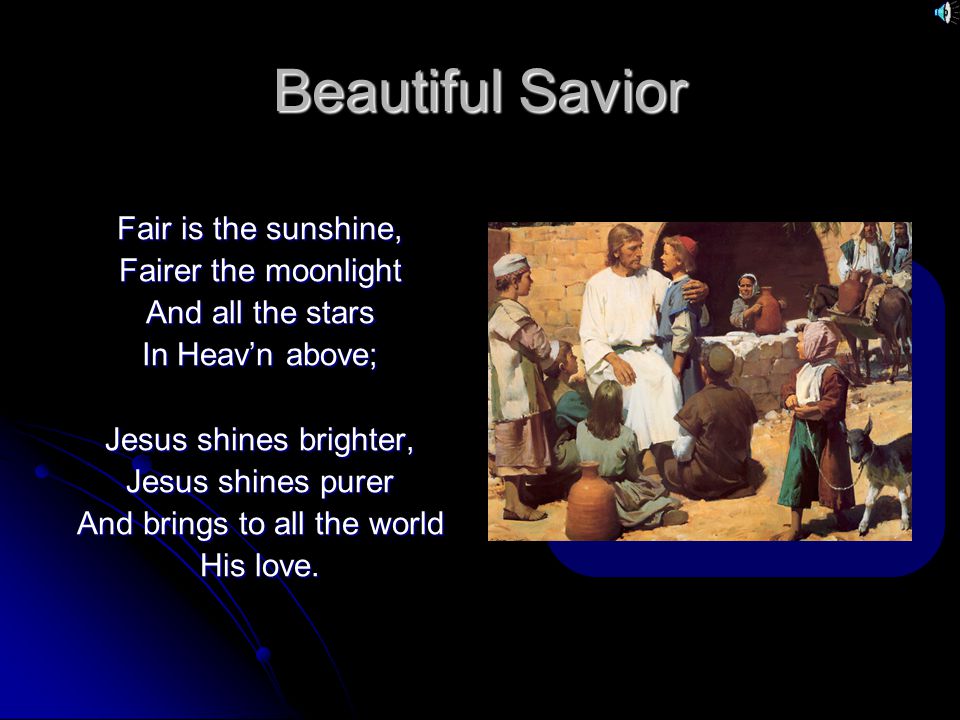 Beautiful Savior Fair is the sunshine, Fairer the moonlight And all the stars In Heav’n above; Jesus shines brighter, Jesus shines purer And brings to all the world His love.