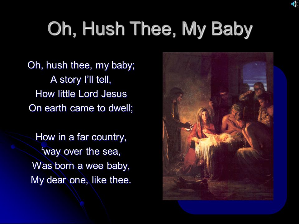 Oh, Hush Thee, My Baby Oh, hush thee, my baby; A story I’ll tell, How little Lord Jesus On earth came to dwell; How in a far country, ‘way over the sea, Was born a wee baby, My dear one, like thee.