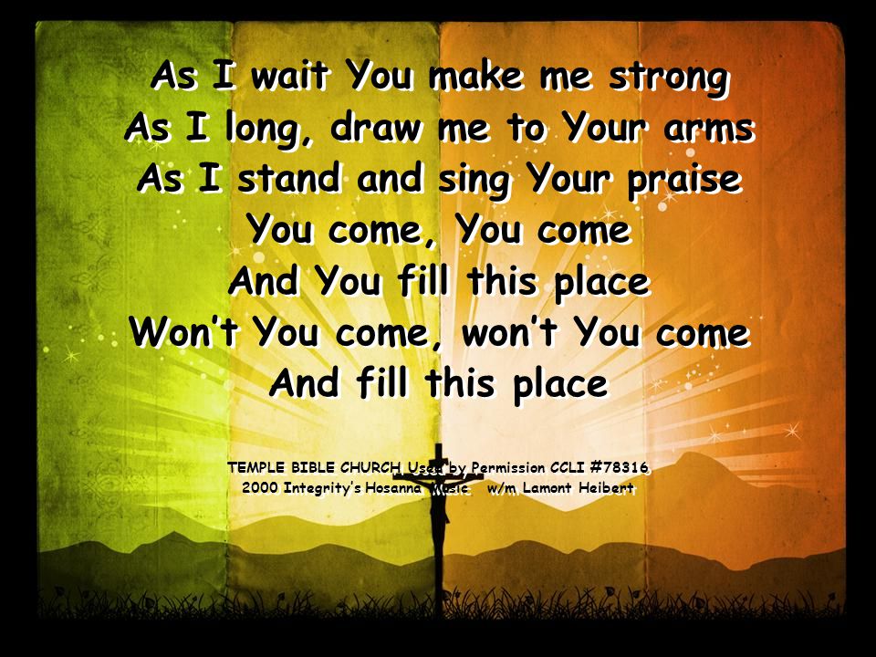 As I wait You make me strong As I long, draw me to Your arms As I stand and sing Your praise You come, You come And You fill this place Won’t You come, won’t You come And fill this place TEMPLE BIBLE CHURCH Used by Permission CCLI # Integrity’s Hosanna Music w/m Lamont Heibert As I wait You make me strong As I long, draw me to Your arms As I stand and sing Your praise You come, You come And You fill this place Won’t You come, won’t You come And fill this place TEMPLE BIBLE CHURCH Used by Permission CCLI # Integrity’s Hosanna Music w/m Lamont Heibert